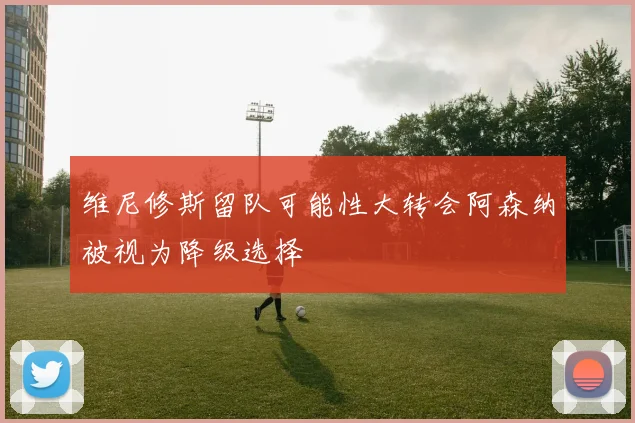 维尼修斯留队可能性大转会阿森纳被视为降级选择