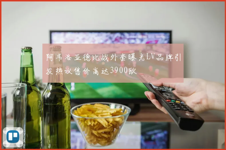 阿韦洛亚德比战外套曝光LV品牌引发热议售价高达3900欧
