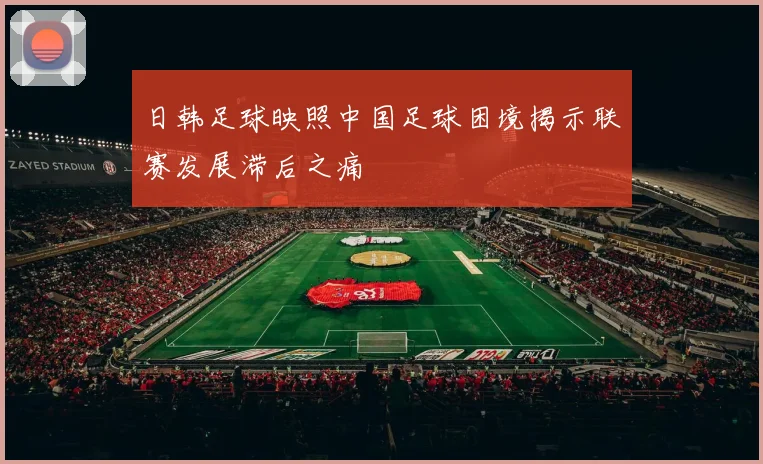 日韩足球映照中国足球困境揭示联赛发展滞后之痛