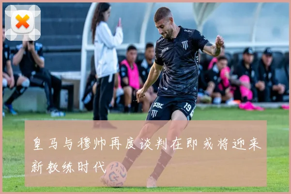 皇马与穆帅再度谈判在即或将迎来新教练时代