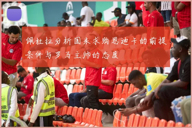 佩杜拉分析国米求购恩迪卡的前提条件与罗马主帅的态度