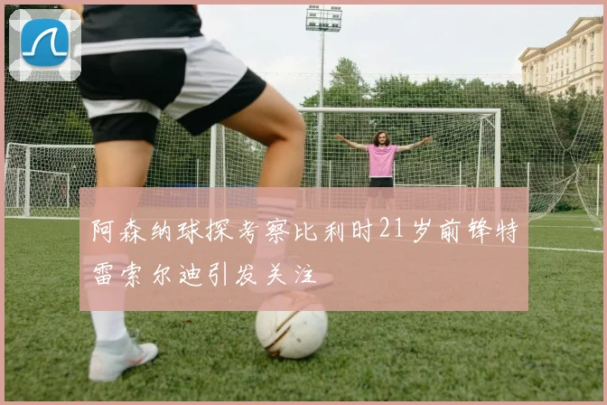 阿森纳球探考察比利时21岁前锋特雷索尔迪引发关注