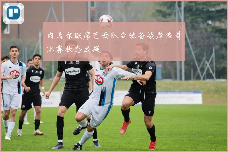 内马尔缺席巴西队合练备战摩洛哥比赛状态成疑