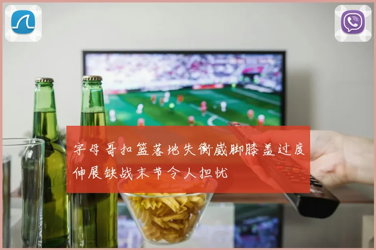 字母哥扣篮落地失衡崴脚膝盖过度伸展缺战末节令人担忧