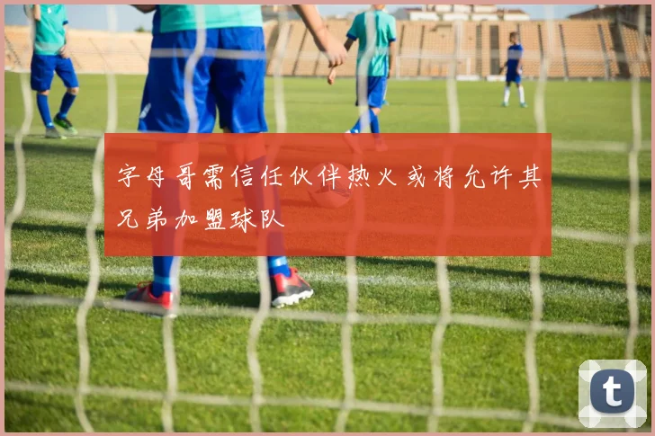 字母哥需信任伙伴热火或将允许其兄弟加盟球队