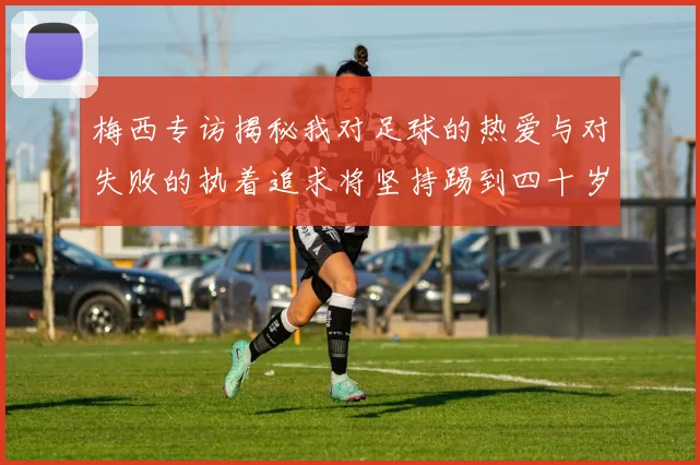 梅西专访揭秘我对足球的热爱与对失败的执着追求将坚持踢到四十岁