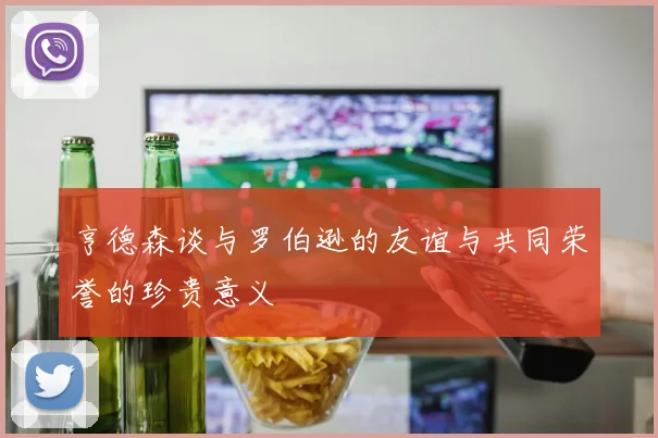 亨德森谈与罗伯逊的友谊与共同荣誉的珍贵意义