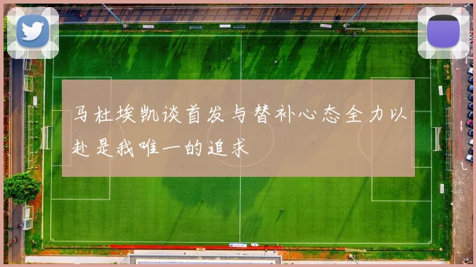 马杜埃凯谈首发与替补心态全力以赴是我唯一的追求