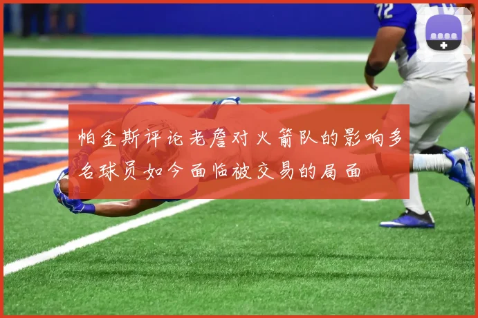 帕金斯评论老詹对火箭队的影响多名球员如今面临被交易的局面