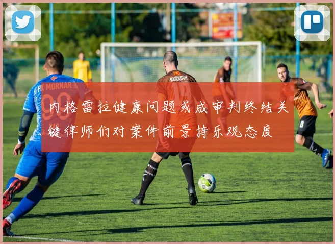 内格雷拉健康问题或成审判终结关键律师们对案件前景持乐观态度