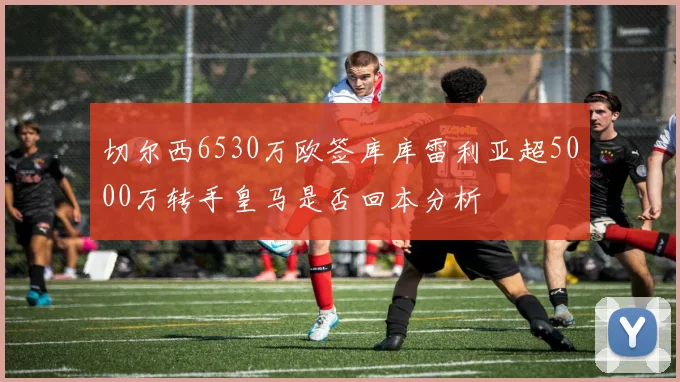 切尔西6530万欧签库库雷利亚超5000万转手皇马是否回本分析