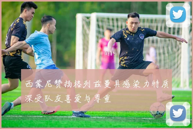 西蒙尼赞扬格列兹曼具感染力特质深受队友喜爱与尊重