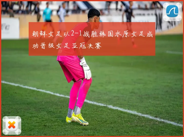 朝鲜女足以2-1战胜韩国水原女足成功晋级女足亚冠决赛