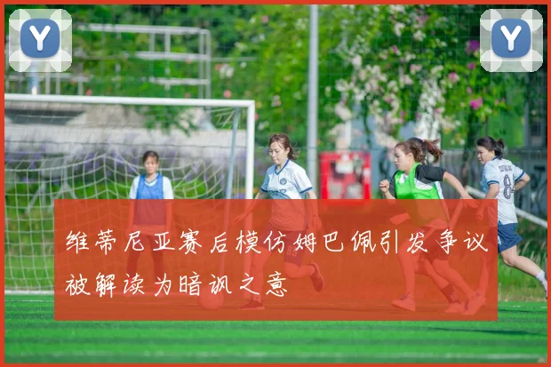 维蒂尼亚赛后模仿姆巴佩引发争议被解读为暗讽之意