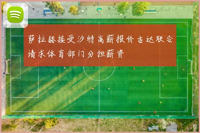 萨拉赫接受沙特高薪报价吉达联合请求体育部门分担薪资