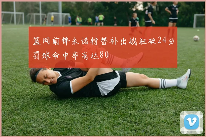 篮网前锋米诺特替补出战狂砍24分罚球命中率高达80